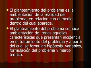 El planteamiento del problema es la ambientación de la realidad del problema, en relación con el medio  dentro del cual aparece. El planteamiento del problema se hace ambientación de  todas aquellas características que presentan incidencia en el tratamiento del problema y a partir del cual se formulan hipótesis, variables, formulación del problema y marco teórico. 
