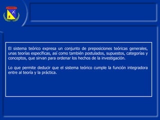 El sistema teórico expresa un conjunto de preposiciones teóricas generales, unas teorías específicas, así como también postulados, supuestos, categorías y conceptos ,  que sirvan para ordenar los hechos de la investigación. Lo que permite deducir que el sistema teórico cumple la función integradora entre al teoría y la práctica. 
