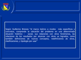 Según Guillermo Briones “el marco teórico a niveles  más específicos y concretos ,  comprende la ubicación del problema en una determinada situación histórico -  socia l , sus relaciones con otros fenómenos, las relaciones de los resultados p or  alcanzar con otros ya logrados, como también definiciones de nuevos conceptos, redefiniciones de otros, clasificaciones, y tipología por usar”  