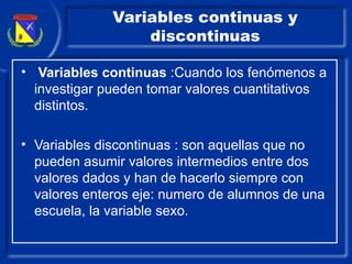 Variables continuas y discontinuas Variables continuas  :Cuando los fenómenos a investigar pueden tomar valores cuantitativos distintos. Variables discontinuas : son aquellas que no pueden asumir valores intermedios entre dos valores dados y han de hacerlo siempre con valores enteros eje: numero de alumnos de una escuela, la variable sexo. 