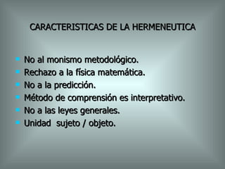 CARACTERISTICAS DE LA HERMENEUTICA No al monismo metodológico. Rechazo a la física matemática. No a la predicción. Método de comprensión es interpretativo. No a las leyes generales. Unidad  sujeto / objeto. 