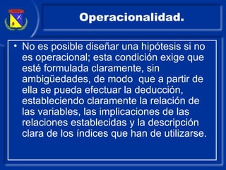 Operacionalidad. No es posible diseñar una hipótesis si no es operacional; esta condición exige que esté formulada claramente, sin ambigüedades, de modo  que a partir de ella se pueda efectuar la deducción, estableciendo claramente la relación de las variables, las implicaciones de las relaciones establecidas y la descripción clara de los índices que han de utilizarse. 