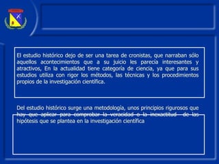 El estudio histórico dejo de ser una tarea de cronistas, que narraban sólo aquellos acontecimientos que a su juicio les parecía interesantes y atractivos, En la actualidad tiene categoría de ciencia, ya que para sus estudios utiliza con rigor los métodos, las técnicas y los procedimientos propios de  la  investigación científica. Del estudio histórico surge una metodología, unos principios rigurosos que hay que aplicar para comprobar la veracidad o la inexactitud  de las hipótesis que se plantea en la investigación científica  