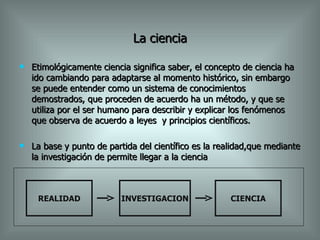 La ciencia Etimológicamente ciencia significa saber, el concepto de ciencia ha ido cambiando para adaptarse al momento histórico, sin embargo se puede entender como un sistema de conocimientos demostrados, que proceden de acuerdo ha un método, y que se utiliza por el ser humano para describir y explicar los fenómenos que observa de acuerdo a leyes  y principios científicos. La base y punto de partida del científico es la realidad,que mediante la investigación de permite llegar a la ciencia REALIDAD INVESTIGACION CIENCIA 