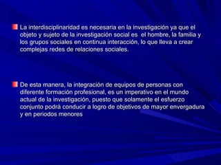 La interdisciplinaridad es necesaria en la investigación ya que el objeto y sujeto de la investigación social es  el hombre, la familia y los grupos sociales en continua interacción, lo que lleva a crear complejas redes de relaciones sociales. De esta manera, la integración de equipos de personas con diferente formación profesional, es un imperativo en el mundo actual de la investigación, puesto que solamente el esfuerzo conjunto podrá conducir a logro de objetivos de mayor envergadura y en periodos menores  