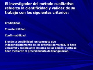 El investigador del método cualitativo refuerza la cientificidad y validez de su trabajo con los siguientes criterios: Credibilidad. Transferibilidad. Confirmabilidad. Siendo la credibilidad  un concepto que independientemente de los criterios de verdad, lo hace verosímil y creíble ante los ojos de los demás, y esto se hace mediante el procedimiento de triangulación. 