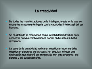 La creatividad De todas las manifestaciones de la inteligencia esta es la que se encuentra mayormente ligada con la capacidad intelectual del ser humano. Se ha definido la creatividad como la habilidad individual para encontrar nuevas combinaciones donde nadie antes la había detentado. La base de la creatividad radica en cuestionar todo; se debe cuestionar el porque de las cosas; en seguida, ofrecer una explicación que deberá ser contestada con otra pregunta  del porque y así sucesivamente. 