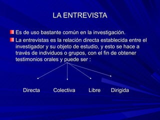 LA ENTREVISTA Es de uso bastante común en la investigación. La entrevistas es la relación directa establecida entre el investigador y su objeto de estudio, y esto se hace a través de individuos o grupos, con el fin de obtener testimonios orales y puede ser : Directa  Colectiva  Libre  Dirigida 