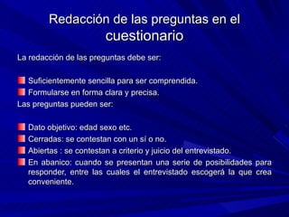 Redacción de las preguntas en el  cuestionario La redacción de las preguntas debe ser: Suficientemente sencilla para ser comprendida. Formularse en forma clara y precisa. Las preguntas pueden ser: Dato objetivo: edad sexo etc. Cerradas: se contestan con un sí o no. Abiertas : se contestan a criterio y juicio del entrevistado. En abanico: cuando se presentan una serie de posibilidades para responder, entre las cuales el entrevistado escogerá la que crea conveniente. 