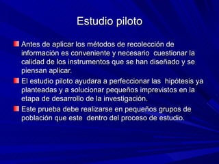 Estudio piloto Antes de aplicar los métodos de recolección de información es conveniente y necesario  cuestionar la calidad de los instrumentos que se han diseñado y se piensan aplicar.  El estudio piloto ayudara a perfeccionar las  hipótesis ya planteadas y a solucionar pequeños imprevistos en la etapa de desarrollo de la investigación. Este prueba debe realizarse en pequeños grupos de población que este  dentro del proceso de estudio. 