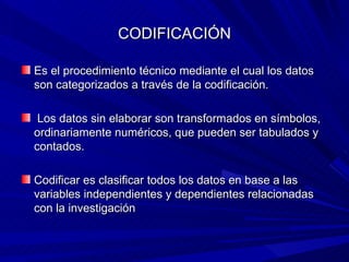 CODIFICACIÓN Es el procedimiento técnico mediante el cual los datos son categorizados a través de la codificación. Los datos sin elaborar son transformados en símbolos, ordinariamente numéricos, que pueden ser tabulados y contados. Codificar es clasificar todos los datos en base a las variables independientes y dependientes relacionadas con la investigación 