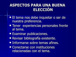 ASPECTOS PARA UNA BUENA  ELECCIÓN El tema nos debe inquietar o ser de nuestra preferencia. Tener  experiencias personales frente al tema. Examinar publicaciones. Revisar bibliografía existente. Informarse sobre temas afines. Conectarse con instituciones relacionadas con el tema. 