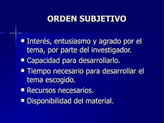 ORDEN SUBJETIVO Interés, entusiasmo y agrado por el tema, por parte del investigador. Capacidad para desarrollarlo. Tiempo necesario para desarrollar el tema escogido. Recursos necesarios. Disponibilidad del material. 