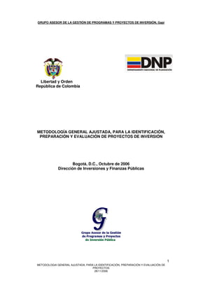 GRUPO ASESOR DE LA GESTIÓN DE PROGRAMAS Y PROYECTOS DE INVERSIÓN, Gapi




  Libertad y Orden
República de Colombia




METODOLOGÍA GENERAL AJUSTADA, PARA LA IDENTIFICACIÓN,
 PREPARACIÓN Y EVALUACIÓN DE PROYECTOS DE INVERSIÓN




                     Bogotá, D.C., Octubre de 2006
             Dirección de Inversiones y Finanzas Públicas




                                                                                    1
METODOLOGIA GENERAL AJUSTADA, PARA LA IDENTIFICACIÓN, PREPARACIÓN Y EVALUACIÓN DE
                                  PROYECTOS
                                   28/11/2006
 