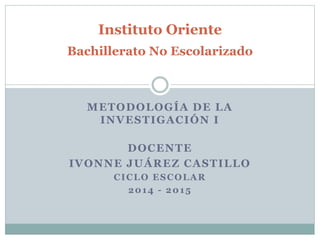 Instituto Oriente 
Bachillerato No Escolarizado 
METODOLOGÍA DE LA 
INVESTIGACIÓN I 
DOCENTE 
IVONNE JUÁREZ CASTILLO 
CICLO ESCOLAR 
2014 - 2015 
 