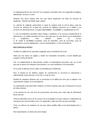 La implementación de una red LAN con categoría 6, permitirá estar a la vanguardia tecnológica,
optimizando recursos y costos.
Elegimos esta marca porque tiene una muy buena integración con todos los sistemas de
instalación. Además nos brinda mejor soporte.
La solución de cableado estructurado es capaz de soportar tanto la red de datos, como los
servicios de telefonía IP, al igual que cámaras de vigilancia presentes en el edificio y los
servicios de videoconferencia, y asegura disponibilidad, escalabilidad y seguridad para la red”.
3. Una red inalámbrica permitirá reducir tiempo y problemas en la correcta actualización de la
información y el cambio automático de uno a otro, para que sea más fácil el acceso inalámbrico
al desplazarse entre distintos puntos de acceso.
4. Se realizo la factibilidad económica: costo de materiales, costo de accesorios, costo de
herramientas, costo de implantación, costo de mantenimiento y Costo de Hardware
RECOMENDACIONES
Verificar la calidad de los materiales empleados para la instalación de la red.
Optar por una marca de equipos y medios de transmisión reconocida a escala mundial que
aseguren el éxito del diseño.
Una vez implementada la interconexión, realizar el mantenimiento preventivo una vez al año
para que la antena esté alineada correctamente y no cause problemas en la transmisión.
No exceder la distancia de los cables recomendada por el fabricante.
Para el manejo de los distintos equipos de comunicación es necesario la capacitación y
adiestramiento al personal que va ha estar a cargo de estos.
Sustituir las máquinas obsoletas que se encuentran en el edificio por otras que se adapten a los
requerimientos propios de la red propuesta.
La capacitación al personal debe realizarse en forma constante para que el manejo de la red sea
de forma eficiente.
A los usuarios de esta red, tener las precauciones necesarias para evitar fuga de información
hacia externos.
Tenerse informado acerca de los avances de la tecnología en lo que respecta a componentes de
red, puesto que sería novedoso estar a la vanguardia, y optar por tener un mayor prestigio.
Tener un software de monitoreo de red, para ubicar posibles fallas en los determinados host, o
puntos.
Dar mantenimiento a la Red cada cierto tiempo.
 