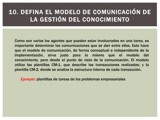 10. DEFINA EL MODELO DE COMUNICACIÓN DE
LA GESTIÓN DEL CONOCIMIENTO
Como son varios los agentes que pueden estar involucrados en una tarea, es
importante determinar las comunicaciones que se dan entre ellos. Esto hace
que el modelo de comunicación, de forma conceptual e independiente de la
implementación, sirva justo para lo mismo que el modelo del
conocimiento, pero desde el punto de vista de la comunicación. El modelo
utiliza las plantillas CM-1, que describe las transacciones realizadas; y la
plantilla CM-2, donde se analiza la estructura interna de cada transacción.
Ejemplo: plantillas de tareas de los problemas empresariales
 