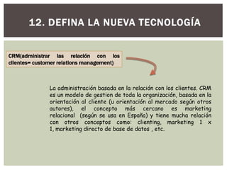 12. DEFINA LA NUEVA TECNOLOGÍA
CRM(administrar las relación con los
clientes= customer relations management)
La administración basada en la relación con los clientes. CRM
es un modelo de gestion de toda la organización, basada en la
orientación al cliente (u orientación al mercado según otros
autores), el concepto más cercano es marketing
relacional (según se usa en España) y tiene mucha relación
con otros conceptos como: clienting, marketing 1 x
1, marketing directo de base de datos , etc.
 