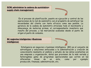 SCM( administrar la cadena de suministro=
supply chain management)
Es el proceso de planificación, puesta en ejecución y control de las
operaciones de la red de suministro con el propósito de satisfacer las
necesidades del cliente con tanta eficacia como sea posible. La
gerencia de la cadena de suministro atraviesa todo el movimiento y
almacenaje de materias primas, el correspondiente inventario que
resulta del proceso, y las mercancías acabadas desde el punto de
origen al punto de consumo.
BI( negocios inteligentes =Businnes
intelligence)
Inteligencia en negocios o businnes intelligence (BI) es el conjunto de
estrategias y soluciones enfocadas a la administración y creación de
conocimiento mediante el análisis y estudio de los datos existentes en
una empresa u organización, datos que provienen de la más variada y
heterogénea gama de programas operacionales que corren en las
diferentes áreas de un ente, como por ejemplo:
producción, finanzas, administración, etc.
 