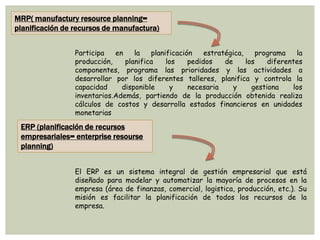 MRP( manufactury resource planning=
planificación de recursos de manufactura)
Participa en la planificación estratégica, programa la
producción, planifica los pedidos de los diferentes
componentes, programa las prioridades y las actividades a
desarrollar por los diferentes talleres, planifica y controla la
capacidad disponible y necesaria y gestiona los
inventarios.Además, partiendo de la producción obtenida realiza
cálculos de costos y desarrolla estados financieros en unidades
monetarias
ERP (planificación de recursos
empresariales= enterprise resourse
planning)
El ERP es un sistema integral de gestión empresarial que está
diseñado para modelar y automatizar la mayoría de procesos en la
empresa (área de finanzas, comercial, logistica, producción, etc.). Su
misión es facilitar la planificación de todos los recursos de la
empresa.
 