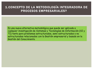1.CONCEPTO DE LA METODOLOGÍA INTEGRADORA DE
PROCESOS EMPRESARIALES?
Es una nueva alternativa metodológica que puede ser aplicada a
cualquier investigación de Sistemas y Tecnologías de Información (SI y
TI) tanto para problemas estructurados, semi-estructurados o no
estructurados relacionados con la Gestión empresarial y basado en la
Gestión del Conocimiento.
 