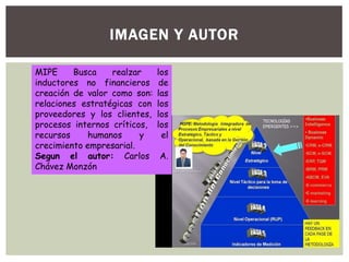 IMAGEN Y AUTOR
MIPE Busca realzar los
inductores no financieros de
creación de valor como son: las
relaciones estratégicas con los
proveedores y los clientes, los
procesos internos críticos, los
recursos humanos y el
crecimiento empresarial.
Segun el autor: Carlos A.
Chávez Monzón
 