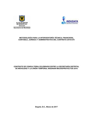 METODOLOGÍA PARA LA INTERVENTORÍA TÉCNICA, FINANCIERA,
CONTABLE, JURÍDICA Y ADMINISTRATIVA DEL CONTRATO 20161270
CONTRATO DE CONSULTORIA CELEBRADO ENTRE LA SECRETARÍA DISTRITAL
DE MOVILIDAD Y LA UNIÓN TEMPORAL INGENIAN MACROPROYECTOS 2016
Bogotá, D.C., Marzo de 2017
 