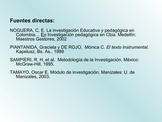 <ul><li>Fuentes directas: </li></ul><ul><li>NOGUERA, C. E. La investigación Educativa y pedagógica en Colombia…  En  Inves...