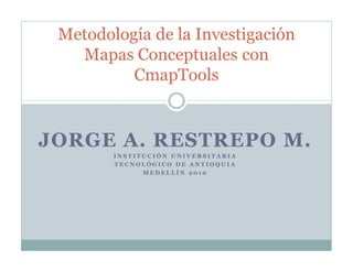 Metodología de la Investigación
   Mapas Conceptuales con
          CmapTools


JORGE A. RESTREPO M.
        INSTITUCIÓN UNIVERSITARIA
        TECNOLÓGICO DE ANTIOQUIA
              MEDELLÍN 2010
 