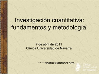 Investigación cuantitativa: fundamentos y metodología  María Carrión Torre 7 de abril de 2011 Clínica Universidad de Navarra 