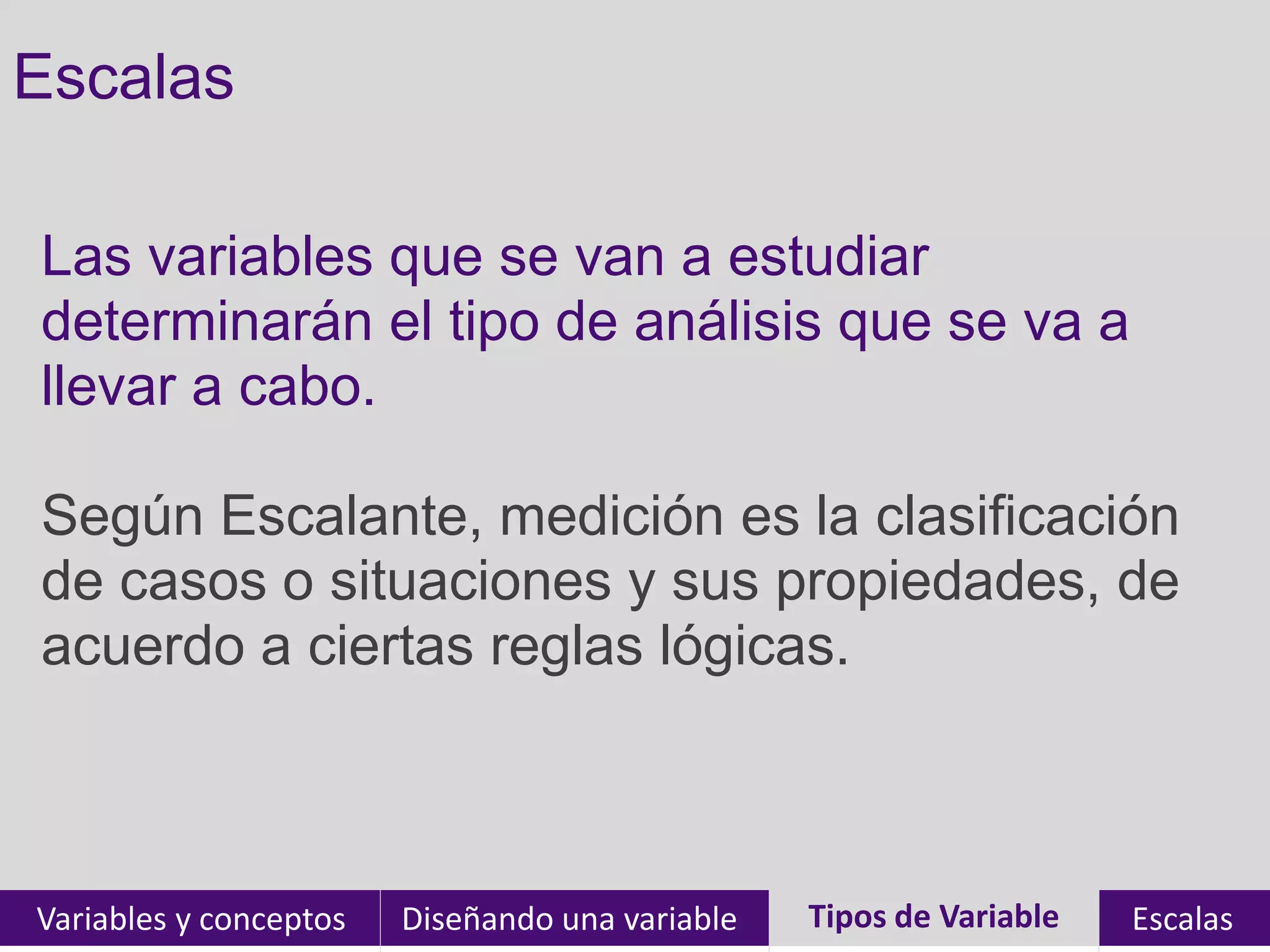 Escalas

Las variables que se van a estudiar
determinarán el tipo de análisis que se va a
llevar a cabo.

Según Escalante, medición es la clasificación
de casos o situaciones y sus propiedades, de
acuerdo a ciertas reglas lógicas.



Variables y conceptos   Diseñando una variable   Tipos de Variable
                                                 Tipos de Variables   Escalas
 