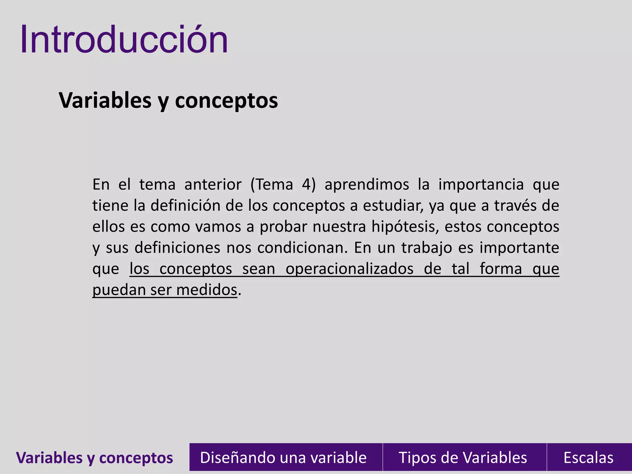 Introducción
     Variables y conceptos


          En el tema anterior (Tema 4) aprendimos la importancia que
          tiene la definición de los conceptos a estudiar, ya que a través de
          ellos es como vamos a probar nuestra hipótesis, estos conceptos
          y sus definiciones nos condicionan. En un trabajo es importante
          que los conceptos sean operacionalizados de tal forma que
          puedan ser medidos.




Variables y conceptos
Variables                Diseñando una variable      Tipos de Variables         Escalas
 