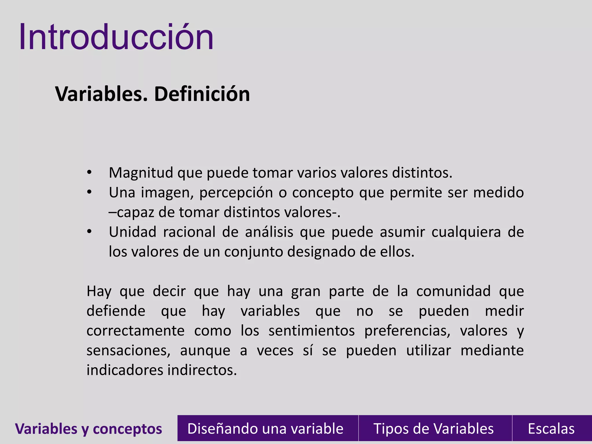 Introducción
     Variables. Definición


          • Magnitud que puede tomar varios valores distintos.
          • Una imagen, percepción o concepto que permite ser medido
            –capaz de tomar distintos valores-.
          • Unidad racional de análisis que puede asumir cualquiera de
            los valores de un conjunto designado de ellos.

          Hay que decir que hay una gran parte de la comunidad que
          defiende que hay variables que no se pueden medir
          correctamente como los sentimientos preferencias, valores y
          sensaciones, aunque a veces sí se pueden utilizar mediante
          indicadores indirectos.


Variables y conceptos
Variables               Diseñando una variable   Tipos de Variables      Escalas
 