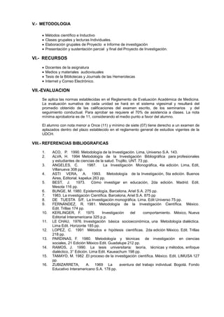 V.- METODOLOGIA

         Métodos científico e Inductivo
         Clases grupales y lecturas Individuales.
         Elaboración grupales de Proyecto e Informe de investigación
         Presentación y sustentación parcial y final del Proyecto de Investigación.

VI.- RECURSOS

         Docentes de la asignatura
         Medios y materiales audiovisuales
         Tesis de la Bibliotecas y Journals de las Hemerotecas
         Internet y Correo Electrónico.

VII.-EVALUACION
    Se aplica las normas establecidas en el Reglamento de Evaluación Académica de Medicina.
    La evaluación sumativa de cada unidad se hará en el sistema vigesimal y resultará del
    promedio obtenido de las calificaciones del examen escrito, de los seminarios y del
    seguimiento conductual. Para aprobar se requiere el 70% de asistencia a clases. La nota
    mínima aprobatoria es de 11, considerando el medio punto a favor del alumno.

    El alumno con nota menor a Once (11) y mínimo de siete (07) tiene derecho a un examen de
    aplazados dentro del plazo establecido en el reglamento general de estudios vigentes de la
    UDCH.

VIII.- REFERENCIAS BIBLIOGRAFICAS

    1.       ACO, P. 1990. Metodología de la Investigación. Lima, Universo S.A. 143.
    2.       ALVA, H. 1994 Metodología de la Investigación Bibliográfica para profesionales
             y estudiantes de ciencias de la salud. Trujillo, UNT. 73 pp.
    3.       ANGELES, C.           1987.     La Investigación Monográfica, 4ta edición. Lima, Edit,
             Villanueva 308 pp.
    4.       ASTI VERA, A. 1993. Metodología de la Investigación, 5ta edición. Buenos
             Aires, Editorial. kapelux 263 pp.
    5.       BEST, J.        1973.    Cómo investigar en educación, 2da edición. Madrid. Edit.
             Mesota 116 pp.
    6.       BUNGE, M. 1980. Epistemología, Barcelona, Ariel S.A. 275 pp.
    7.       1983. La investigación Científica. Barcelona, Ariel S.A. 875 pp
    8.       DE TUESTA S/F. La Investigación monográfica. Lima. Edit Universo 75 pp.
    9.       FERNÁNDEZ, R. 1981. Metodología de la Investigación Científica. México.
             Edit. Trillas 174 pp.
    10.      KERLINGER, F. 1975             Investigación      del    comportamiento. México, Nueva
             Editorial Interamericana 325 p.p.
    11.      LE CHAU, 1976. Investigación básica socioeconómica, una Metodología dialéctica.
             Lima Edit. Horizonte 185 pp.
    12.      LOPEZ, C. 1991 Métodos e hipótesis científicas. 2da edición México. Edit. Trillas
             218 pp.
    13.      PARDINAS, F. 1980. Metodología y técnicas de investigación en ciencias
             sociales, 21 Edición México Edit. Guadalupe 212 pp.
    14.      RAMOS, J. 1990. La tesis universitaria: teoría, técnicas y métodos, enfoque
             dialéctico, 3° Edición. Lima Edit. Kaueachum 198 pp.
    15.      TAMAYO, M. 1982 .El proceso de la investigación científica. México. Edit. LIMUSA 127
             pp.
    16.      ZUBIZARRETA,          A. 1969 La         aventura del trabajo individual. Bogotá. Fondo
             Educativo Interamericano S.A. 178 pp.
 