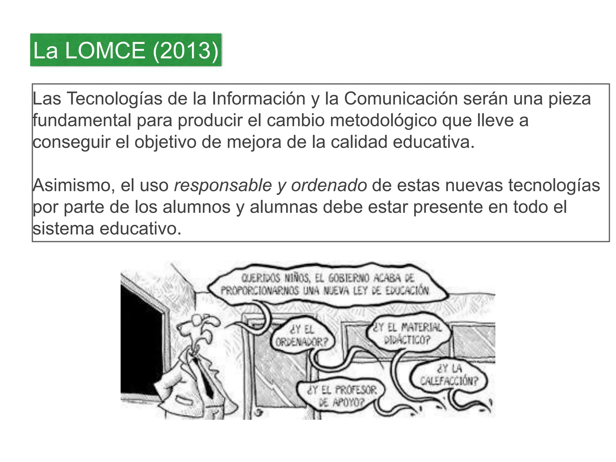 La LOMCE (2013) 
Las Tecnologías de la Información y la Comunicación serán una pieza 
fundamental para producir el cambio metodológico que lleve a 
conseguir el objetivo de mejora de la calidad educativa. 
Asimismo, el uso responsable y ordenado de estas nuevas tecnologías 
por parte de los alumnos y alumnas debe estar presente en todo el 
sistema educativo. 
 
