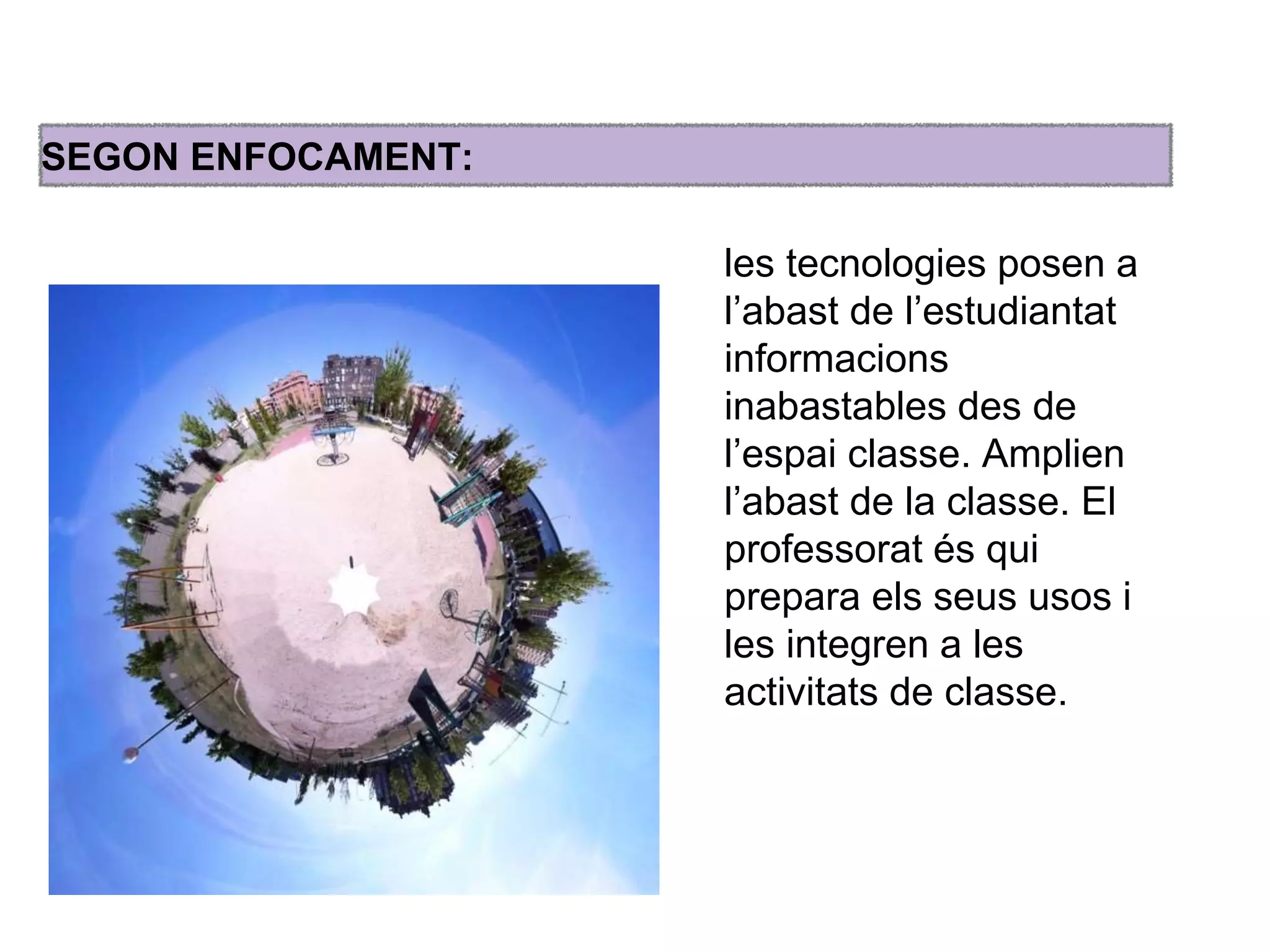 SEGON ENFOCAMENT: 
les tecnologies posen a 
l’abast de l’estudiantat 
informacions 
inabastables des de 
l’espai classe. Amplien 
l’abast de la classe. El 
professorat és qui 
prepara els seus usos i 
les integren a les 
activitats de classe. 
 