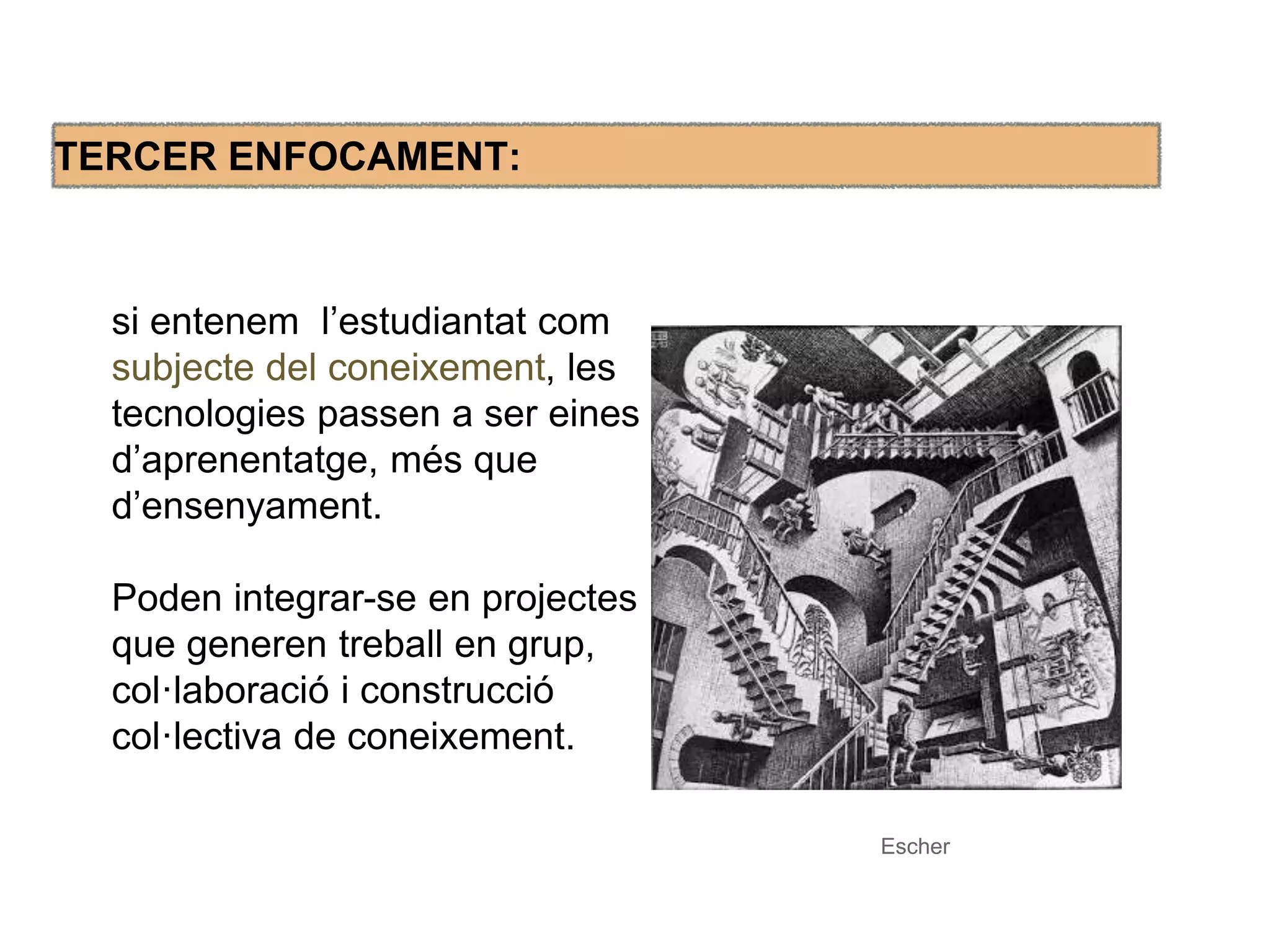 TERCER ENFOCAMENT: 
si entenem l’estudiantat com 
subjecte del coneixement, les 
tecnologies passen a ser eines 
d’aprenentatge, més que 
d’ensenyament. 
Poden integrar-se en projectes 
que generen treball en grup, 
col·laboració i construcció 
col·lectiva de coneixement. 
Escher 
 