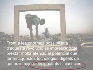 Front a les enormes possibilitats 
d’aquesta revolució és imprescindible 
prestar molta atenció al potencial que 
tenen aquestes tecnologies digitals de 
generar majors desigualtats i injustícies. 
 