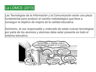 La LOMCE (2013) 
Las Tecnologías de la Información y la Comunicación serán una pieza 
fundamental para producir el cambio metodológico que lleve a 
conseguir el objetivo de mejora de la calidad educativa. 
Asimismo, el uso responsable y ordenado de estas nuevas tecnologías 
por parte de los alumnos y alumnas debe estar presente en todo el 
sistema educativo. 
 