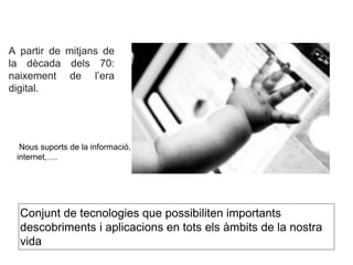 A partir de mitjans de 
la dècada dels 70: 
naixement de l’era 
digital. 
Nous suports de la informació, 
internet,…. 
Conjunt de tecnologies que possibiliten importants 
descobriments i aplicacions en tots els àmbits de la nostra 
vida 
 