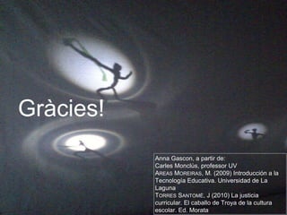 Anna Gascon, a partir de: 
Carles Monclús, professor UV 
AREAS MOREIRAS, M. (2009) Introducción a la 
Tecnología Educativa. Universidad de La 
Laguna 
TORRES SANTOMÉ, J (2010) La justicia 
curricular. El caballo de Troya de la cultura 
escolar. Ed. Morata 
Gràcies! 
