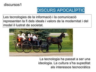 Les tecnologies de la informació i la comunicació 
representen la fi dels ideals i valors de la modernitat i del 
model il·lustrat de societat. 
La tecnologia ha passat a ser una 
ideologia. La cultura s’ha supeditat 
als interessos tecnocràtics 
discursos1 
DISCURS APOCALÍPTIC 
 