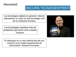 DISCURS TECNOCENTRISTA 
discursos2 
Les tecnologies digitals en general i internet 
representen un canvi no sols tecnològic sinó 
de la civilització humana. 
Les tecnologies resoldran tots els 
problemes que tenim com a éssers 
humans. 
El ciberespai és un món artificial des del que 
construir nous models experiencials de 
comunicació i interacció humanes. 
 