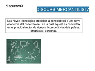 DISCURS MERCANTILISTA 
Les noves tecnologies propicien la consolidació d’una nova 
economia del coneixement, en la qual aquest es converteix 
en el principal motor de riquesa i competitivitat dels països, 
empreses i persones. 
discursos3 
 