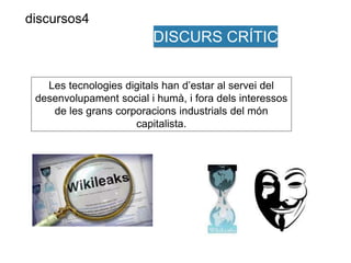 DISCURS CRÍTIC 
Les tecnologies digitals han d’estar al servei del 
desenvolupament social i humà, i fora dels interessos 
de les grans corporacions industrials del món 
capitalista. 
discursos4 
 