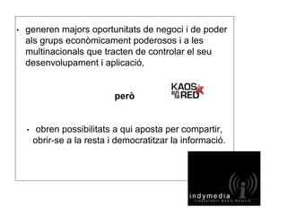 • generen majors oportunitats de negoci i de poder 
als grups econòmicament poderosos i a les 
multinacionals que tracten de controlar el seu 
desenvolupament i aplicació, 
però 
• obren possibilitats a qui aposta per compartir, 
obrir-se a la resta i democratitzar la informació. 
 