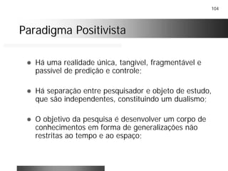 104
Paradigma PositivistaParadigma Positivista
! Há uma realidade única, tangível, fragmentável e
passível de predição e controle;
! Há separação entre pesquisador e objeto de estudo,
que são independentes, constituindo um dualismo;
! O objetivo da pesquisa é desenvolver um corpo de
conhecimentos em forma de generalizações não
restritas ao tempo e ao espaço;
 