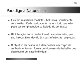 106
Paradigma NaturalistaParadigma Naturalista
! Existem realidades múltiplas, holísticas, socialmente
construídas. Cada realidade forma um todo que não
pode ser compreendido se isolado do contexto;
! Há interação entre conhecimento e conhecedor, que
são inseparáveis devido às suas influências recíprocas;
! O objetivo da pesquisa é desenvolver um corpo de
conhecimentos em forma de hipóteses de trabalho que
descrevem um caso individual.
 