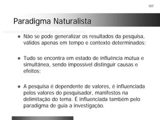 107
Paradigma NaturalistaParadigma Naturalista
! Não se pode generalizar os resultados da pesquisa,
válidos apenas em tempo e contexto determinados;
! Tudo se encontra em estado de influência mútua e
simultânea, sendo impossível distinguir causas e
efeitos;
! A pesquisa é dependente de valores, é influenciada
pelos valores do pesquisador, manifestos na
delimitação do tema. É influenciada também pelo
paradigma de guia a investigação.
 