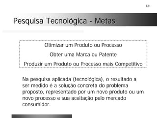 121
Pesquisa TecnológicaPesquisa Tecnológica -- MetasMetas
Otimizar um Produto ou Processo
Obter uma Marca ou Patente
Produzir um Produto ou Processo mais Competitivo
Na pesquisa aplicada (tecnológica), o resultado a
ser medido é a solução concreta do problema
proposto, representado por um novo produto ou um
novo processo e sua aceitação pelo mercado
consumidor.
 